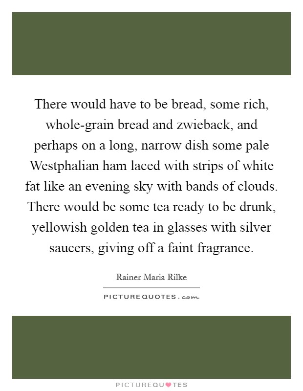 There would have to be bread, some rich, whole-grain bread and zwieback, and perhaps on a long, narrow dish some pale Westphalian ham laced with strips of white fat like an evening sky with bands of clouds. There would be some tea ready to be drunk, yellowish golden tea in glasses with silver saucers, giving off a faint fragrance Picture Quote #1