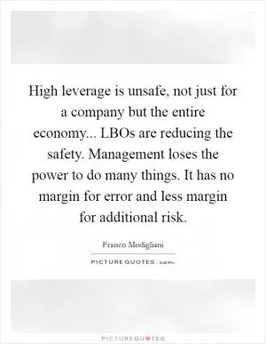 High leverage is unsafe, not just for a company but the entire economy... LBOs are reducing the safety. Management loses the power to do many things. It has no margin for error and less margin for additional risk Picture Quote #1