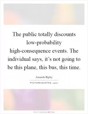 The public totally discounts low-probability high-consequence events. The individual says, it’s not going to be this plane, this bus, this time Picture Quote #1