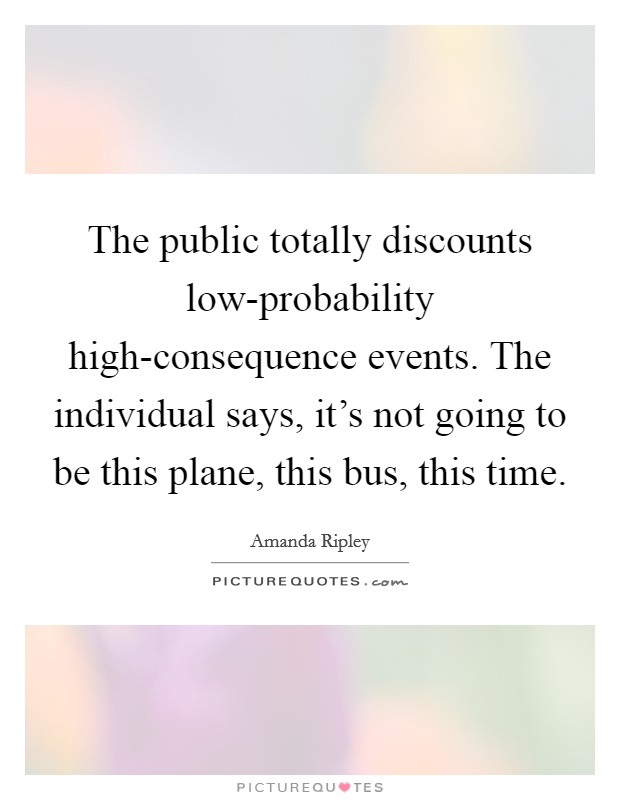 The public totally discounts low-probability high-consequence events. The individual says, it's not going to be this plane, this bus, this time Picture Quote #1
