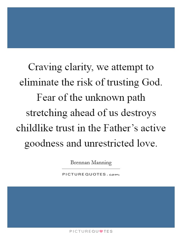 Craving clarity, we attempt to eliminate the risk of trusting God. Fear of the unknown path stretching ahead of us destroys childlike trust in the Father's active goodness and unrestricted love Picture Quote #1