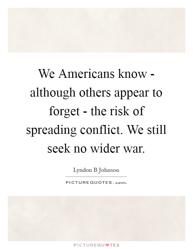 We Americans know - although others appear to forget - the risk of spreading conflict. We still seek no wider war Picture Quote #1