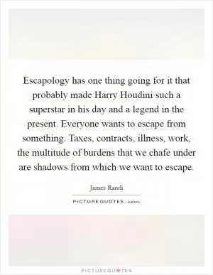 Escapology has one thing going for it that probably made Harry Houdini such a superstar in his day and a legend in the present. Everyone wants to escape from something. Taxes, contracts, illness, work, the multitude of burdens that we chafe under are shadows from which we want to escape Picture Quote #1