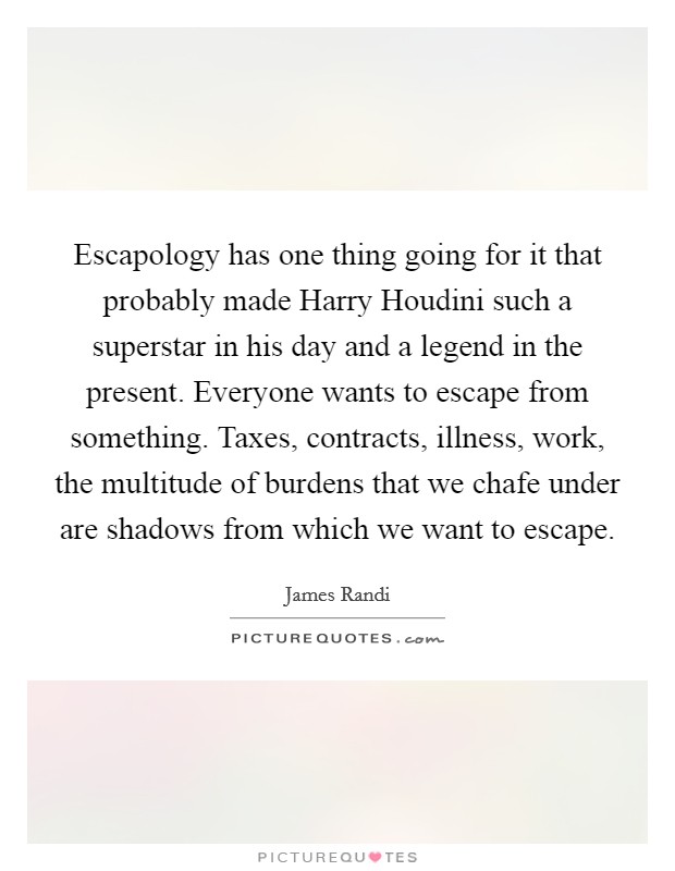 Escapology has one thing going for it that probably made Harry Houdini such a superstar in his day and a legend in the present. Everyone wants to escape from something. Taxes, contracts, illness, work, the multitude of burdens that we chafe under are shadows from which we want to escape Picture Quote #1