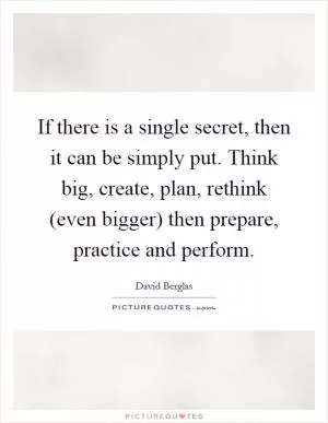 If there is a single secret, then it can be simply put. Think big, create, plan, rethink (even bigger) then prepare, practice and perform Picture Quote #1