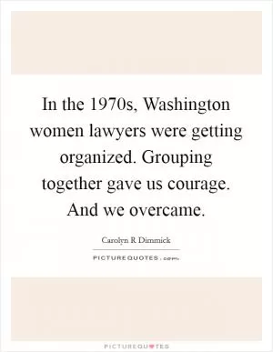 In the 1970s, Washington women lawyers were getting organized. Grouping together gave us courage. And we overcame Picture Quote #1