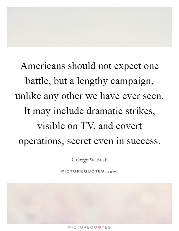 Americans should not expect one battle, but a lengthy campaign, unlike any other we have ever seen. It may include dramatic strikes, visible on TV, and covert operations, secret even in success Picture Quote #1