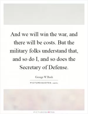 And we will win the war, and there will be costs. But the military folks understand that, and so do I, and so does the Secretary of Defense Picture Quote #1