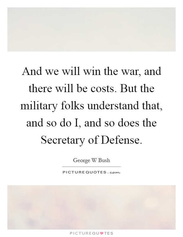 And we will win the war, and there will be costs. But the military folks understand that, and so do I, and so does the Secretary of Defense Picture Quote #1