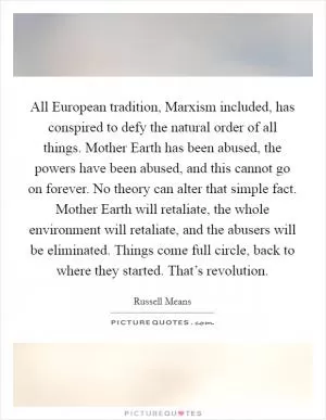 All European tradition, Marxism included, has conspired to defy the natural order of all things. Mother Earth has been abused, the powers have been abused, and this cannot go on forever. No theory can alter that simple fact. Mother Earth will retaliate, the whole environment will retaliate, and the abusers will be eliminated. Things come full circle, back to where they started. That’s revolution Picture Quote #1