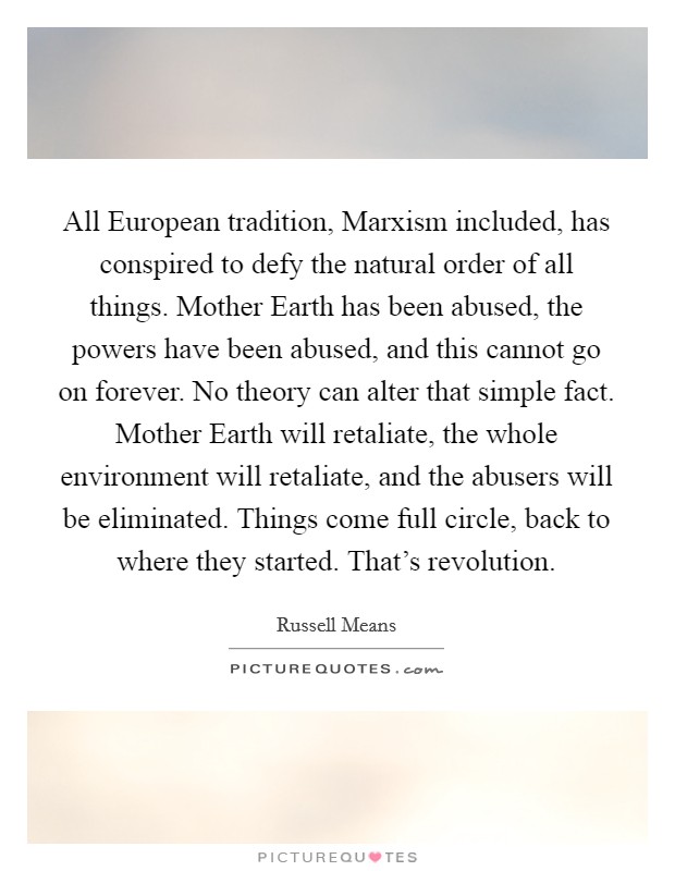 All European tradition, Marxism included, has conspired to defy the natural order of all things. Mother Earth has been abused, the powers have been abused, and this cannot go on forever. No theory can alter that simple fact. Mother Earth will retaliate, the whole environment will retaliate, and the abusers will be eliminated. Things come full circle, back to where they started. That's revolution Picture Quote #1