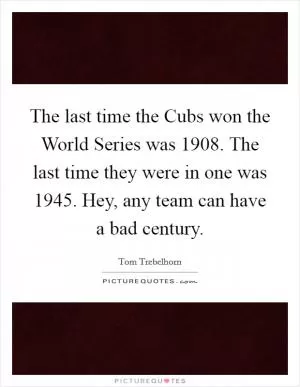 The last time the Cubs won the World Series was 1908. The last time they were in one was 1945. Hey, any team can have a bad century Picture Quote #1