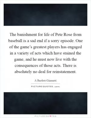 The banishment for life of Pete Rose from baseball is a sad end if a sorry episode. One of the game’s greatest players has engaged in a variety of acts which have stained the game, and he must now live with the consequences of those acts. There is absolutely no deal for reinstatement Picture Quote #1