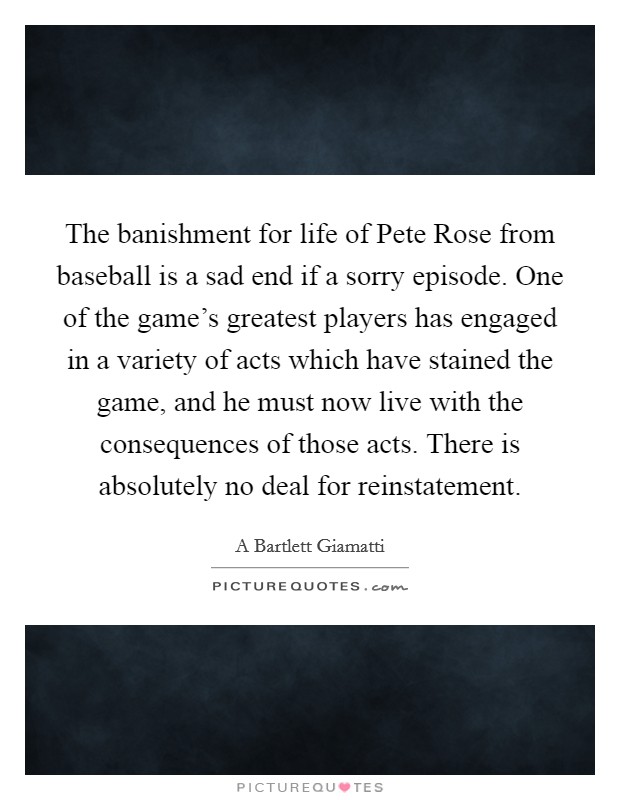 The banishment for life of Pete Rose from baseball is a sad end if a sorry episode. One of the game's greatest players has engaged in a variety of acts which have stained the game, and he must now live with the consequences of those acts. There is absolutely no deal for reinstatement Picture Quote #1