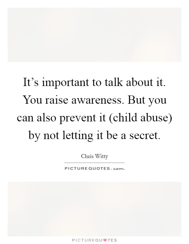 It's important to talk about it. You raise awareness. But you can also prevent it (child abuse) by not letting it be a secret Picture Quote #1