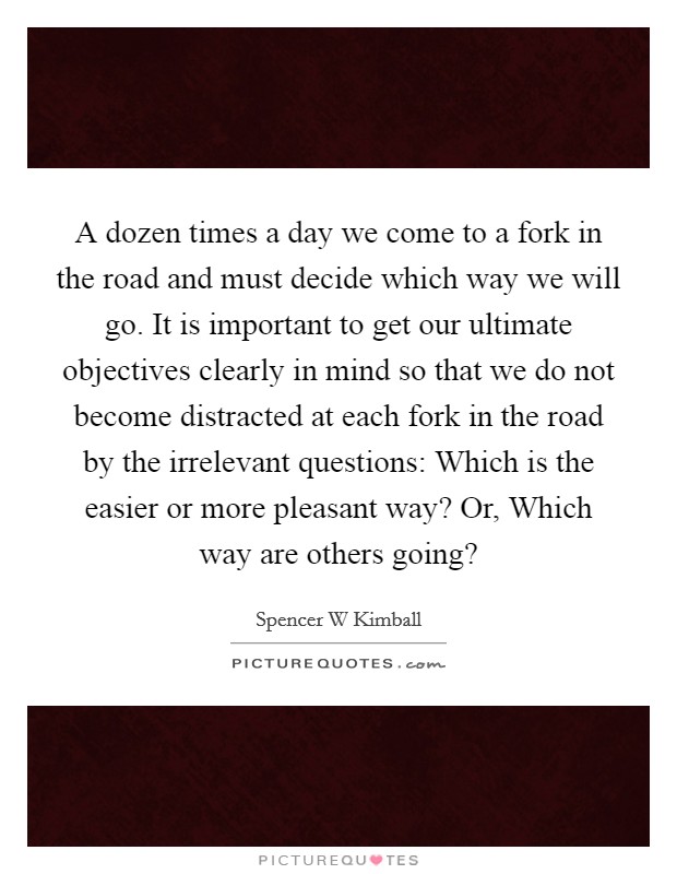 A dozen times a day we come to a fork in the road and must decide which way we will go. It is important to get our ultimate objectives clearly in mind so that we do not become distracted at each fork in the road by the irrelevant questions: Which is the easier or more pleasant way? Or, Which way are others going? Picture Quote #1