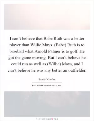 I can’t believe that Babe Ruth was a better player than Willie Mays. (Babe) Ruth is to baseball what Arnold Palmer is to golf. He got the game moving. But I can’t believe he could run as well as (Willie) Mays, and I can’t believe he was any better an outfielder Picture Quote #1
