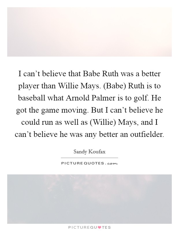 I can't believe that Babe Ruth was a better player than Willie Mays. (Babe) Ruth is to baseball what Arnold Palmer is to golf. He got the game moving. But I can't believe he could run as well as (Willie) Mays, and I can't believe he was any better an outfielder Picture Quote #1