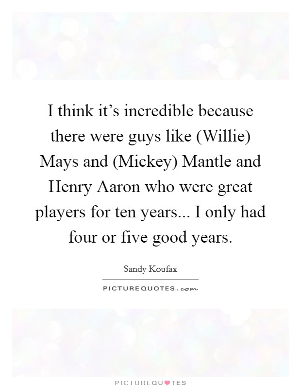 I think it's incredible because there were guys like (Willie) Mays and (Mickey) Mantle and Henry Aaron who were great players for ten years... I only had four or five good years Picture Quote #1