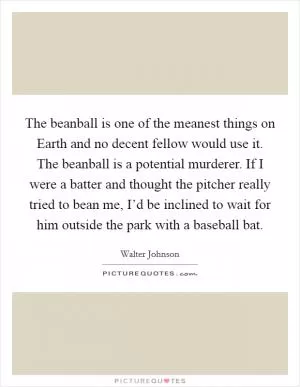 The beanball is one of the meanest things on Earth and no decent fellow would use it. The beanball is a potential murderer. If I were a batter and thought the pitcher really tried to bean me, I’d be inclined to wait for him outside the park with a baseball bat Picture Quote #1