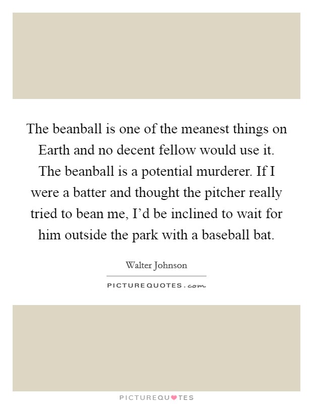 The beanball is one of the meanest things on Earth and no decent fellow would use it. The beanball is a potential murderer. If I were a batter and thought the pitcher really tried to bean me, I'd be inclined to wait for him outside the park with a baseball bat Picture Quote #1