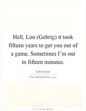 Hell, Lou (Gehrig) it took fifteen years to get you out of a game. Sometimes I’m out in fifteen minutes Picture Quote #1