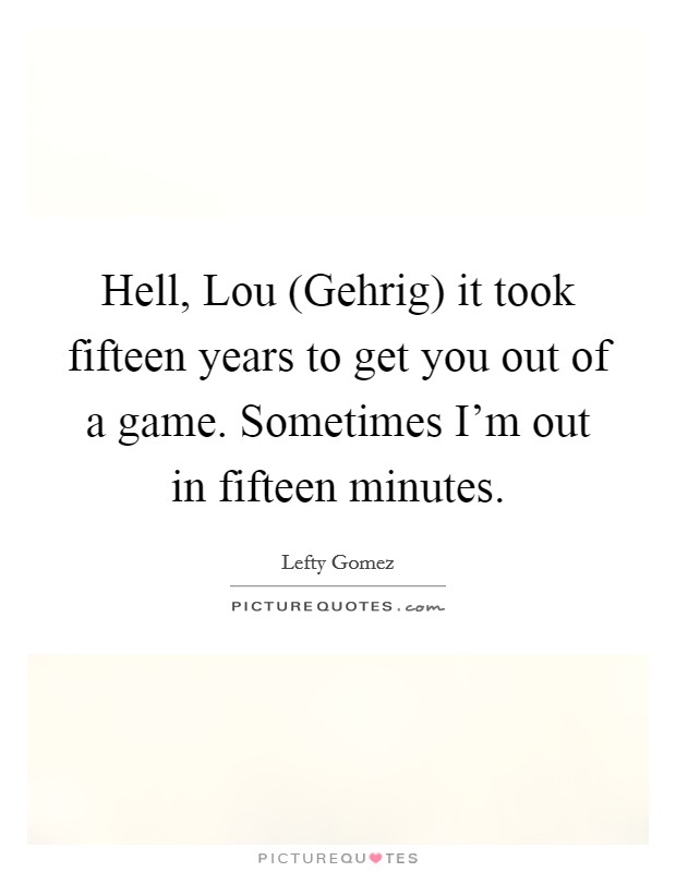 Hell, Lou (Gehrig) it took fifteen years to get you out of a game. Sometimes I'm out in fifteen minutes Picture Quote #1