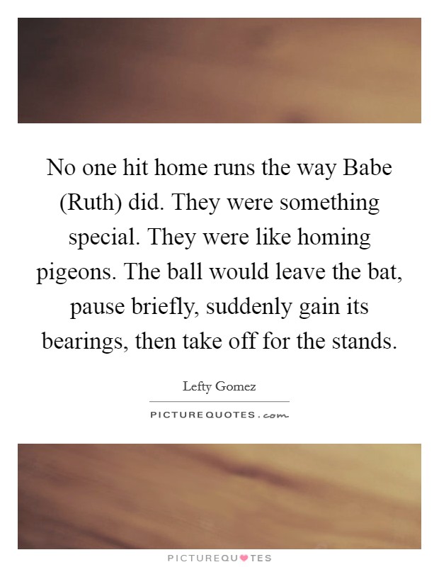 No one hit home runs the way Babe (Ruth) did. They were something special. They were like homing pigeons. The ball would leave the bat, pause briefly, suddenly gain its bearings, then take off for the stands Picture Quote #1