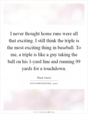 I never thought home runs were all that exciting. I still think the triple is the most exciting thing in baseball. To me, a triple is like a guy taking the ball on his 1-yard line and running 99 yards for a touchdown Picture Quote #1