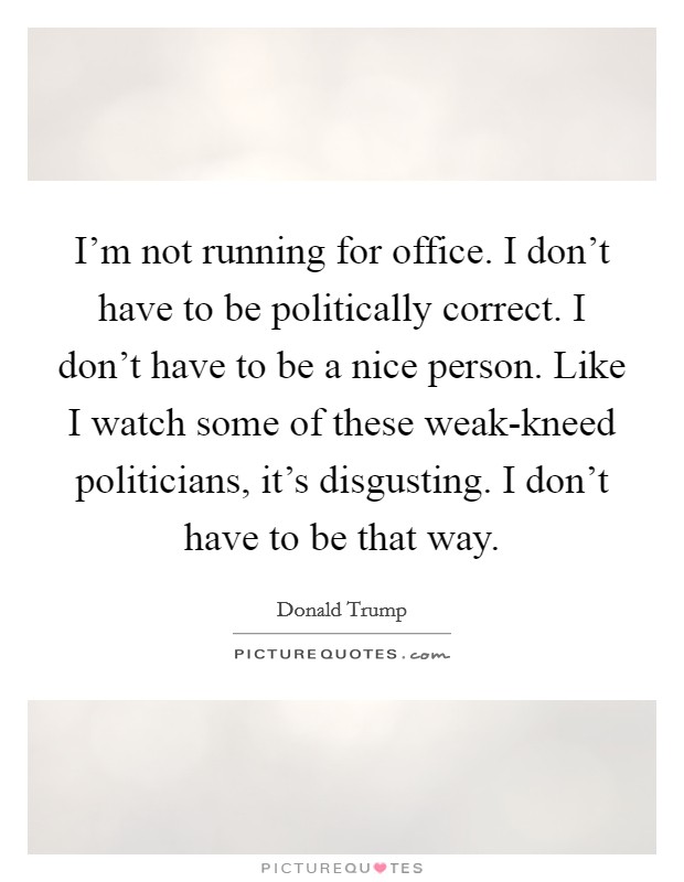 I'm not running for office. I don't have to be politically correct. I don't have to be a nice person. Like I watch some of these weak-kneed politicians, it's disgusting. I don't have to be that way Picture Quote #1