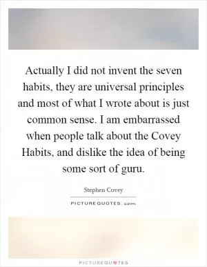Actually I did not invent the seven habits, they are universal principles and most of what I wrote about is just common sense. I am embarrassed when people talk about the Covey Habits, and dislike the idea of being some sort of guru Picture Quote #1