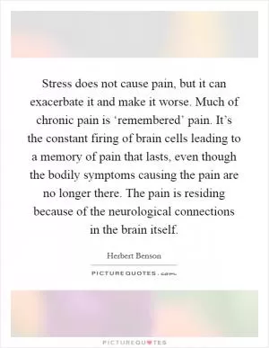 Stress does not cause pain, but it can exacerbate it and make it worse. Much of chronic pain is ‘remembered’ pain. It’s the constant firing of brain cells leading to a memory of pain that lasts, even though the bodily symptoms causing the pain are no longer there. The pain is residing because of the neurological connections in the brain itself Picture Quote #1