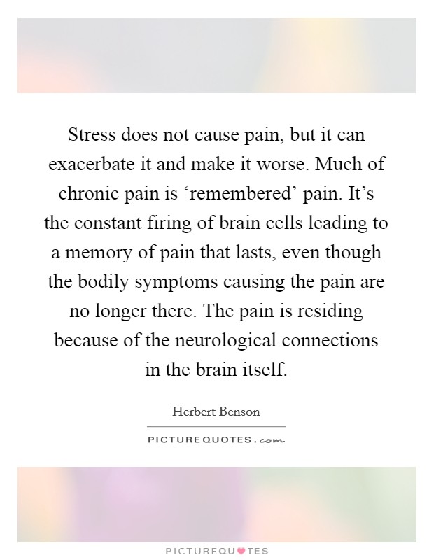 Stress does not cause pain, but it can exacerbate it and make it worse. Much of chronic pain is ‘remembered' pain. It's the constant firing of brain cells leading to a memory of pain that lasts, even though the bodily symptoms causing the pain are no longer there. The pain is residing because of the neurological connections in the brain itself Picture Quote #1