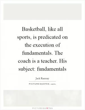 Basketball, like all sports, is predicated on the execution of fundamentals. The coach is a teacher. His subject: fundamentals Picture Quote #1