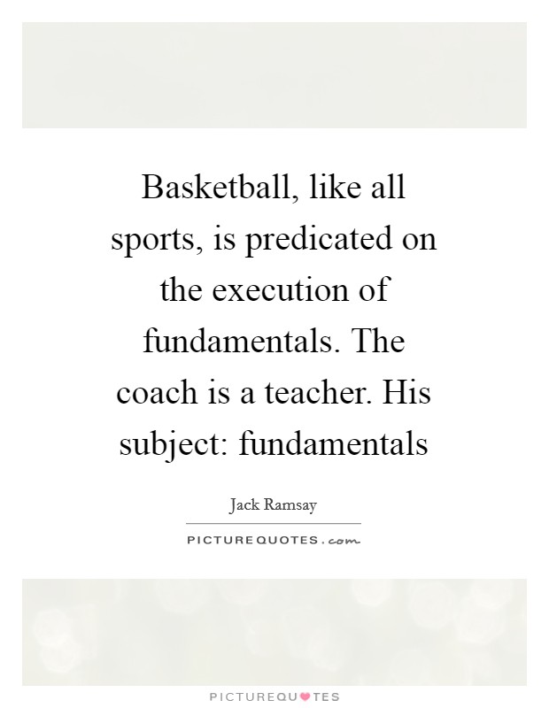 Basketball, like all sports, is predicated on the execution of fundamentals. The coach is a teacher. His subject: fundamentals Picture Quote #1