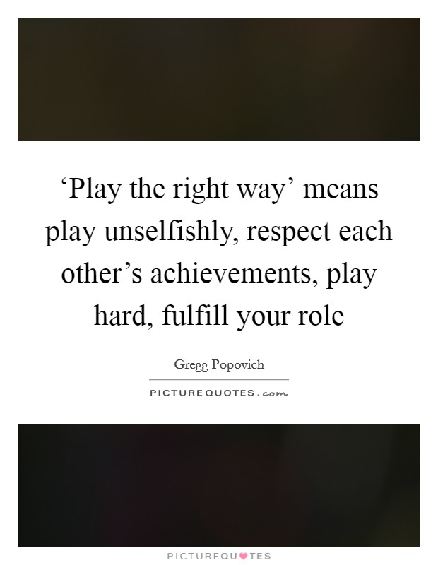 ‘Play the right way' means play unselfishly, respect each other's achievements, play hard, fulfill your role Picture Quote #1