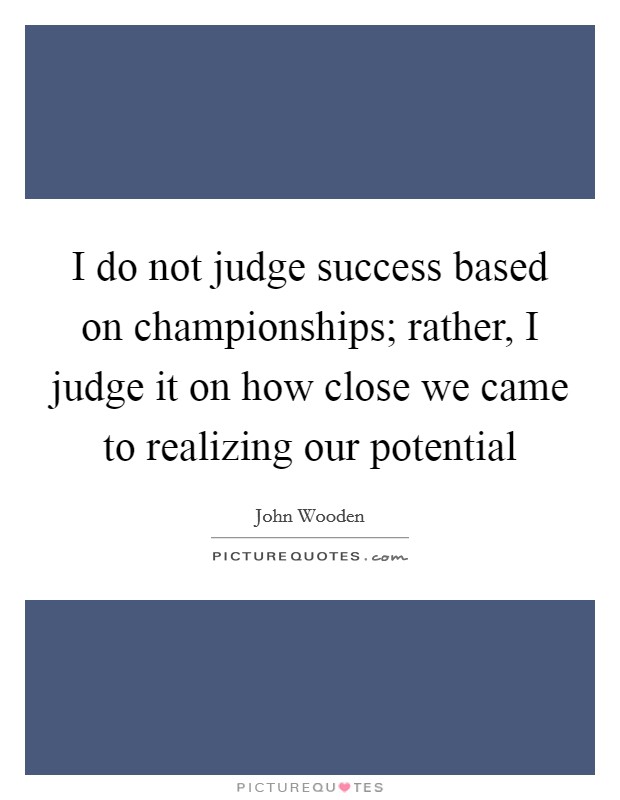 I do not judge success based on championships; rather, I judge it on how close we came to realizing our potential Picture Quote #1