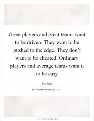 Great players and great teams want to be driven. They want to be pushed to the edge. They don’t want to be cheated. Ordinary players and average teams want it to be easy Picture Quote #1