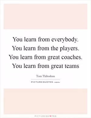 You learn from everybody. You learn from the players. You learn from great coaches. You learn from great teams Picture Quote #1