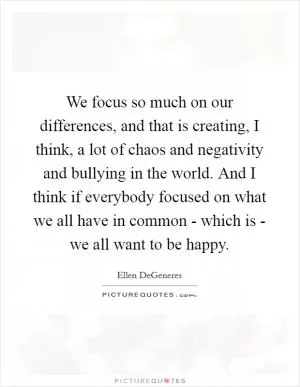 We focus so much on our differences, and that is creating, I think, a lot of chaos and negativity and bullying in the world. And I think if everybody focused on what we all have in common - which is - we all want to be happy Picture Quote #1