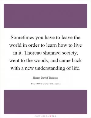Sometimes you have to leave the world in order to learn how to live in it. Thoreau shunned society, went to the woods, and came back with a new understanding of life Picture Quote #1