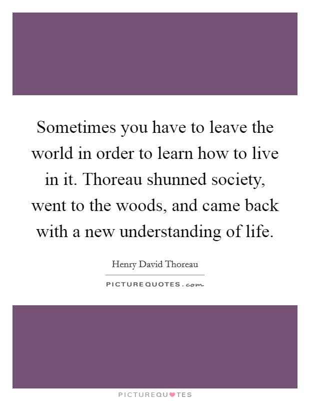 Sometimes you have to leave the world in order to learn how to live in it. Thoreau shunned society, went to the woods, and came back with a new understanding of life Picture Quote #1