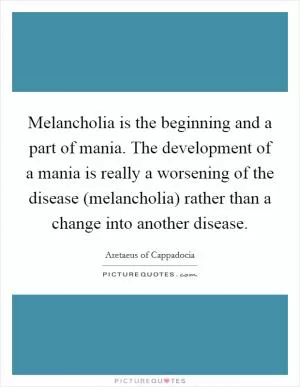 Melancholia is the beginning and a part of mania. The development of a mania is really a worsening of the disease (melancholia) rather than a change into another disease Picture Quote #1