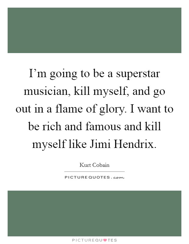 I'm going to be a superstar musician, kill myself, and go out in a flame of glory. I want to be rich and famous and kill myself like Jimi Hendrix Picture Quote #1