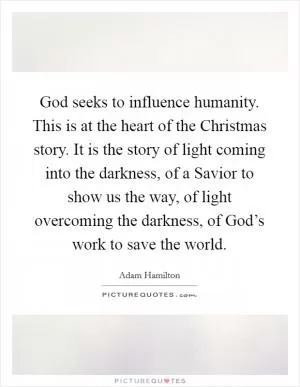 God seeks to influence humanity. This is at the heart of the Christmas story. It is the story of light coming into the darkness, of a Savior to show us the way, of light overcoming the darkness, of God’s work to save the world Picture Quote #1