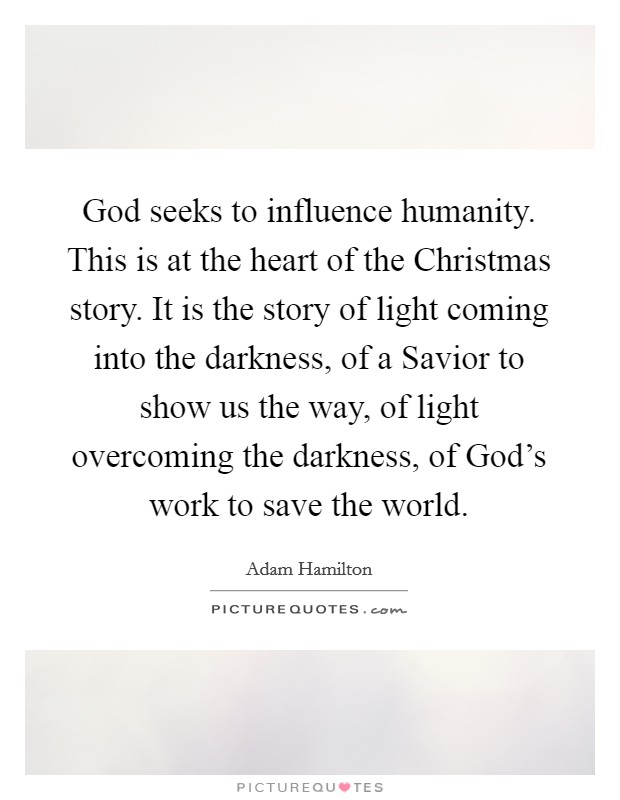 God seeks to influence humanity. This is at the heart of the Christmas story. It is the story of light coming into the darkness, of a Savior to show us the way, of light overcoming the darkness, of God's work to save the world Picture Quote #1