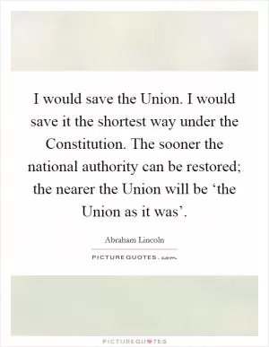 I would save the Union. I would save it the shortest way under the Constitution. The sooner the national authority can be restored; the nearer the Union will be ‘the Union as it was’ Picture Quote #1