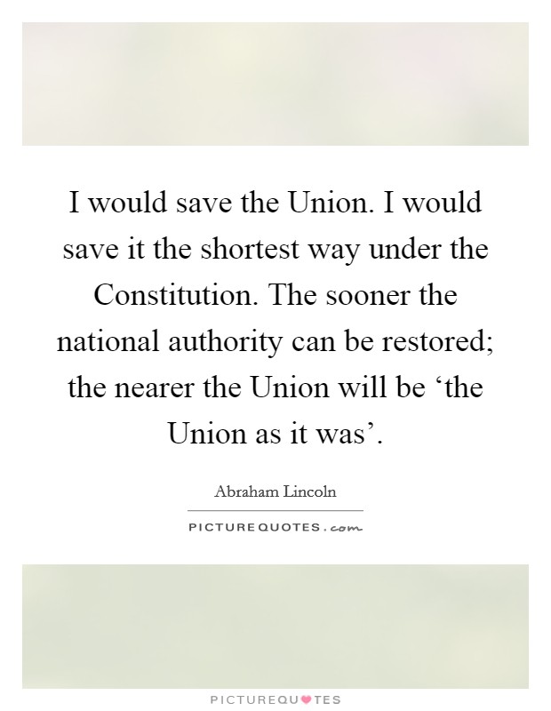 I would save the Union. I would save it the shortest way under the Constitution. The sooner the national authority can be restored; the nearer the Union will be ‘the Union as it was' Picture Quote #1