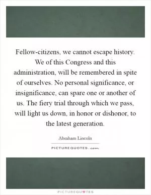 Fellow-citizens, we cannot escape history. We of this Congress and this administration, will be remembered in spite of ourselves. No personal significance, or insignificance, can spare one or another of us. The fiery trial through which we pass, will light us down, in honor or dishonor, to the latest generation Picture Quote #1