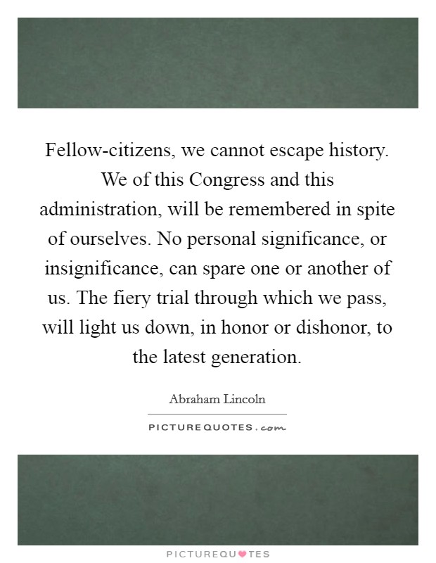 Fellow-citizens, we cannot escape history. We of this Congress and this administration, will be remembered in spite of ourselves. No personal significance, or insignificance, can spare one or another of us. The fiery trial through which we pass, will light us down, in honor or dishonor, to the latest generation Picture Quote #1